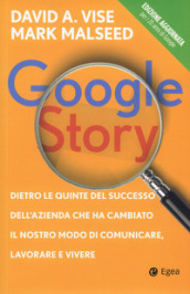 Google story. Dietro le quinte del successo dell azienda che ha cambiato il nostro modo di comunicare, lavorare e vivere
