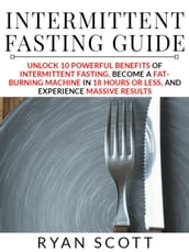 Intermittent Fasting Guide: Unlock 10 Powerful Benefits of Intermittent Fasting, Become a Fat Burning Machine in 18 Hours or Less, and Experience Massive Results